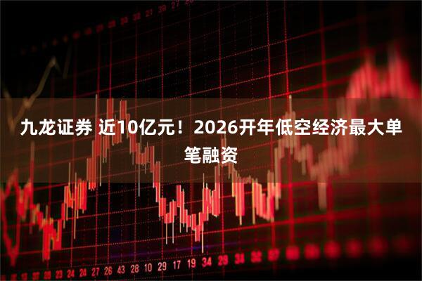 九龙证券 近10亿元！2026开年低空经济最大单笔融资