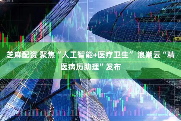 芝麻配资 聚焦“人工智能+医疗卫生” 浪潮云“精医病历助理”发布