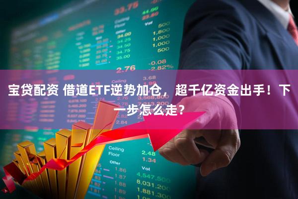 宝贷配资 借道ETF逆势加仓，超千亿资金出手！下一步怎么走？