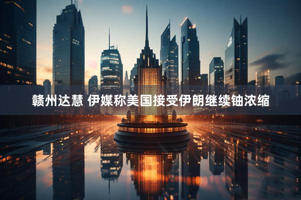 赣州达慧 伊媒称美国接受伊朗继续铀浓缩