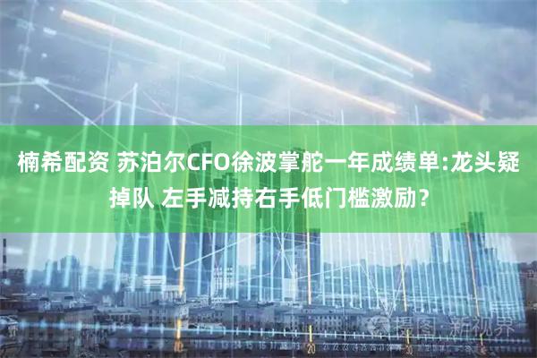 楠希配资 苏泊尔CFO徐波掌舵一年成绩单:龙头疑掉队 左手减持右手低门槛激励？