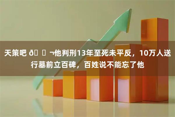 天策吧 🌬他判刑13年至死未平反，10万人送行墓前立百碑，百姓说不能忘了他