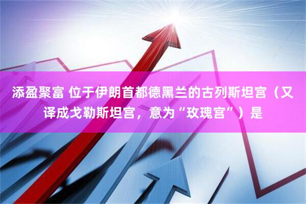 添盈聚富 位于伊朗首都德黑兰的古列斯坦宫（又译成戈勒斯坦宫，意为“玫瑰宫”）是