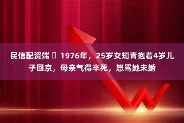 民信配资端 ☁1976年，25岁女知青抱着4岁儿子回京，母亲气得半死，怒骂她未婚
