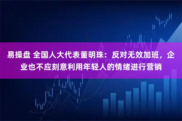 易操盘 全国人大代表董明珠：反对无效加班，企业也不应刻意利用年轻人的情绪进行营销