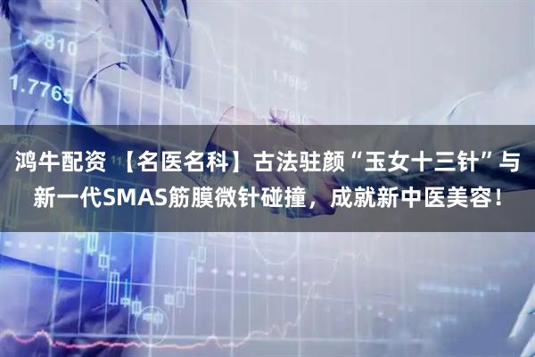 鸿牛配资 【名医名科】古法驻颜“玉女十三针”与新一代SMAS筋膜微针碰撞，成就新中医美容！