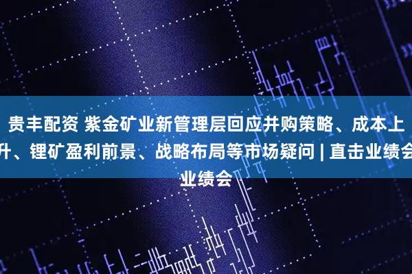 贵丰配资 紫金矿业新管理层回应并购策略、成本上升、锂矿盈利前景、战略布局等市场疑问 | 直击业绩会