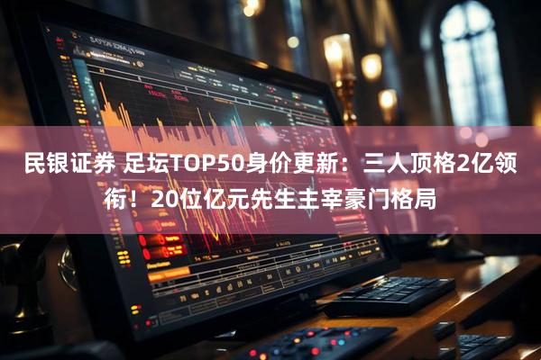 民银证券 足坛TOP50身价更新：三人顶格2亿领衔！20位亿元先生主宰豪门格局