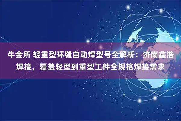 牛金所 轻重型环缝自动焊型号全解析：济南鑫浩焊接，覆盖轻型到重型工件全规格焊接需求