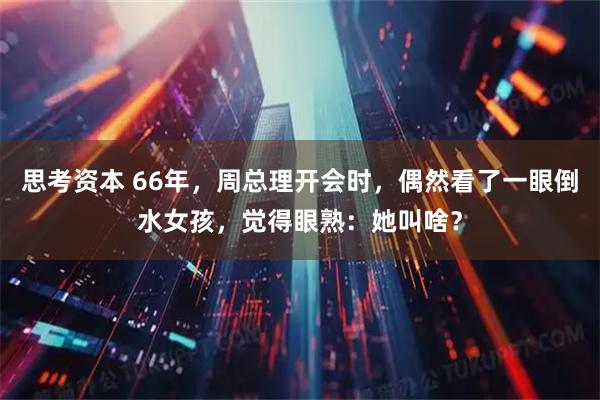 思考资本 66年，周总理开会时，偶然看了一眼倒水女孩，觉得眼熟：她叫啥？