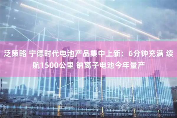 泛策略 宁德时代电池产品集中上新：6分钟充满 续航1500公里 钠离子电池今年量产