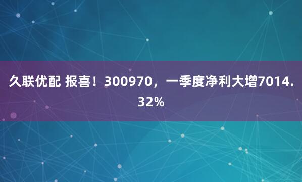 久联优配 报喜！300970，一季度净利大增7014.32%