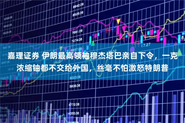 嘉理证券 伊朗最高领袖穆杰塔巴亲自下令，一克浓缩铀都不交给外国，丝毫不怕激怒特朗普