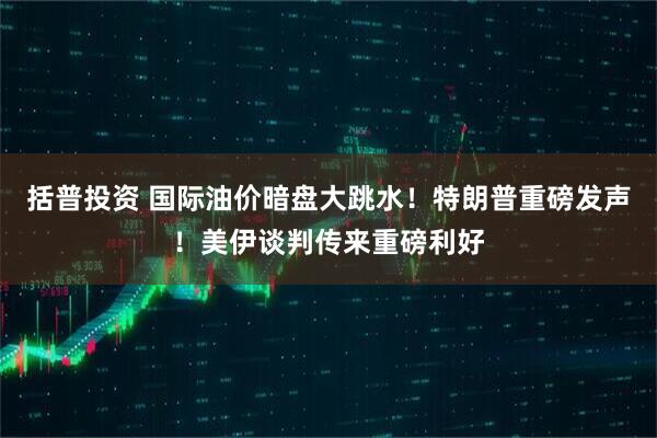 括普投资 国际油价暗盘大跳水！特朗普重磅发声！美伊谈判传来重磅利好
