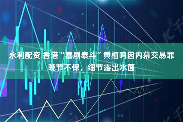 永利配资 香港“喜剧泰斗”黄栢鸣因内幕交易罪晚节不保，细节露出水面