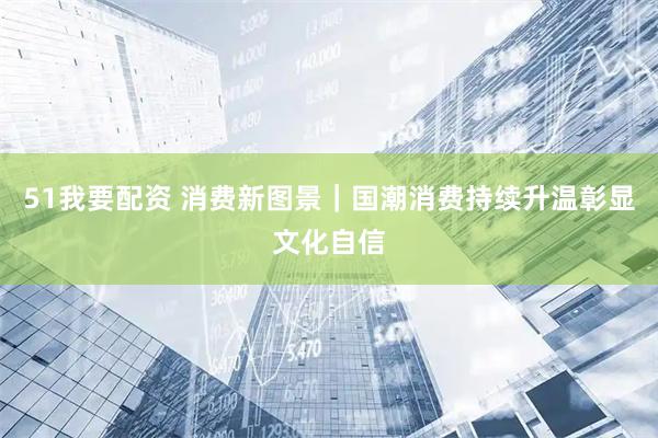 51我要配资 消费新图景｜国潮消费持续升温彰显文化自信