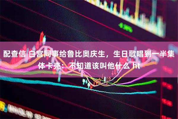 配查信 白宫同事给鲁比奥庆生，生日歌唱到一半集体卡壳：不知道该叫他什么 ht