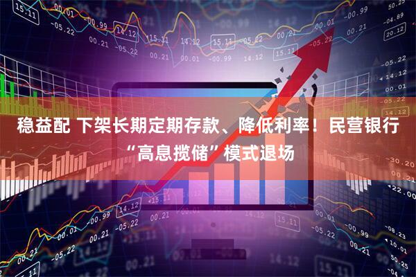 稳益配 下架长期定期存款、降低利率！民营银行“高息揽储”模式退场