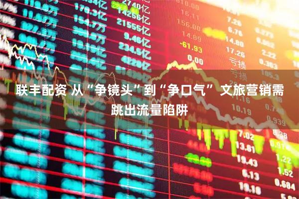 联丰配资 从“争镜头”到“争口气” 文旅营销需跳出流量陷阱