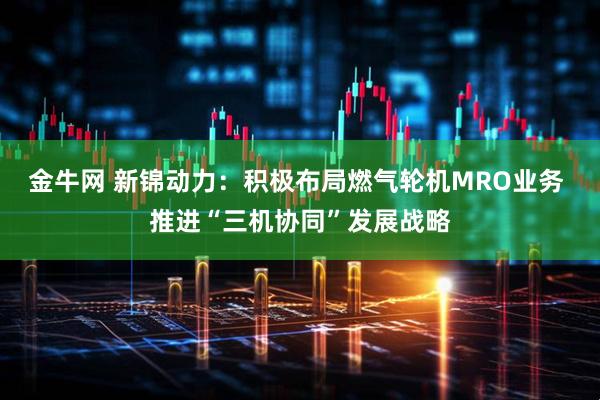 金牛网 新锦动力：积极布局燃气轮机MRO业务 推进“三机协同”发展战略