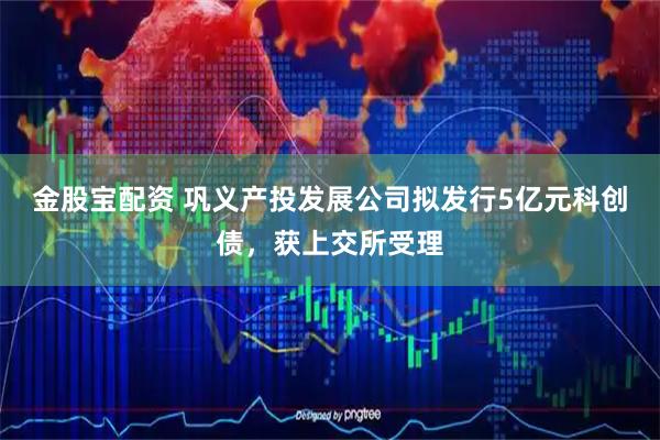 金股宝配资 巩义产投发展公司拟发行5亿元科创债，获上交所受理