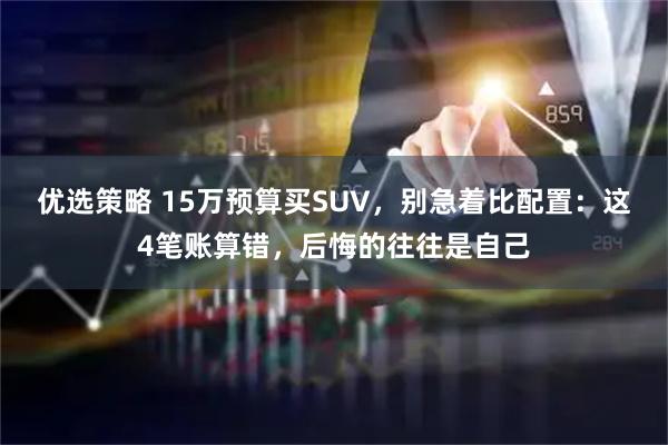 优选策略 15万预算买SUV，别急着比配置：这4笔账算错，后悔的往往是自己