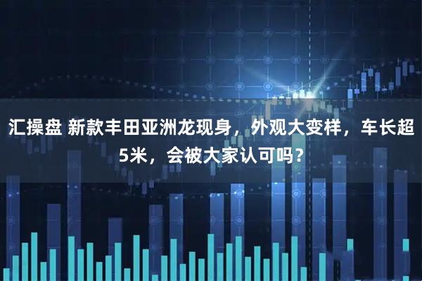 汇操盘 新款丰田亚洲龙现身，外观大变样，车长超5米，会被大家认可吗？