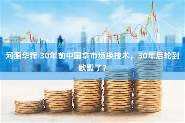 河源华锋 30年前中国拿市场换技术，30年后轮到欧盟了？