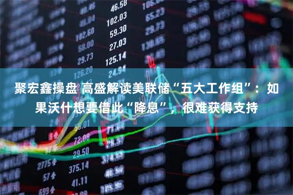 聚宏鑫操盘 高盛解读美联储“五大工作组”：如果沃什想要借此“降息”，很难获得支持