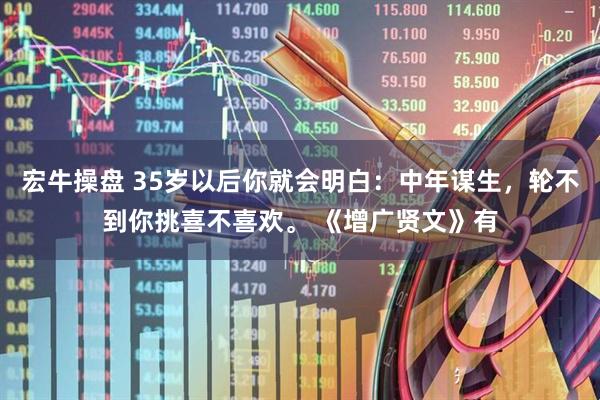 宏牛操盘 35岁以后你就会明白：中年谋生，轮不到你挑喜不喜欢。 《增广贤文》有