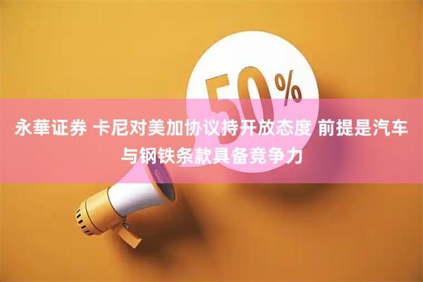 永華证券 卡尼对美加协议持开放态度 前提是汽车与钢铁条款具备竞争力