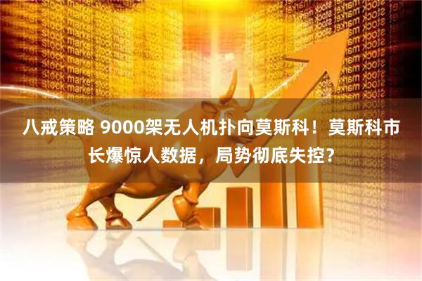 八戒策略 9000架无人机扑向莫斯科！莫斯科市长爆惊人数据，局势彻底失控？